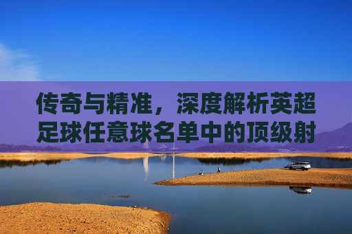 传奇与精准，深度解析英超足球任意球名单中的顶级射手