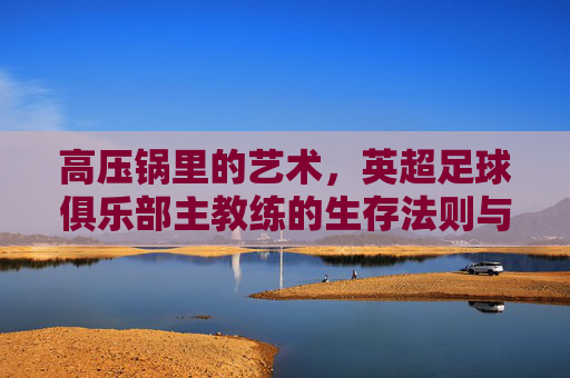 高压锅里的艺术，英超足球俱乐部主教练的生存法则与荣耀时刻