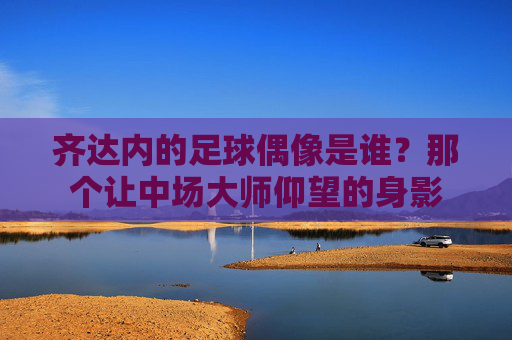 齐达内的足球偶像是谁?那个让中场大师仰望的身影