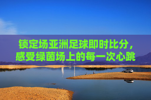 锁定场亚洲足球即时比分，感受绿茵场上的每一次心跳