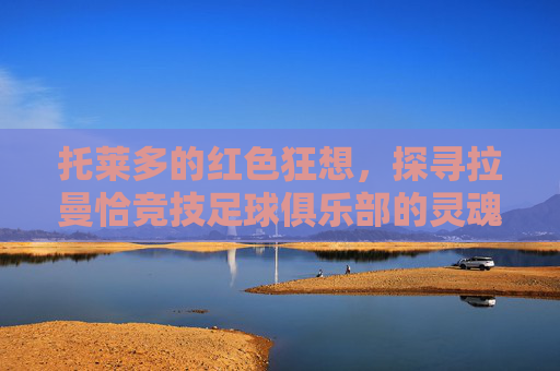 托莱多的红色狂想,探寻拉曼恰竞技足球俱乐部的灵魂与荣耀
