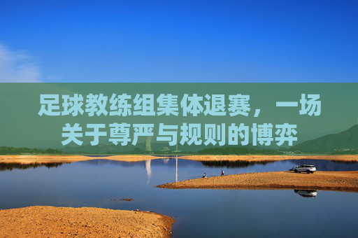 足球教练组集体退赛，一场关于尊严与规则的博弈