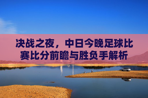 决战之夜，中日今晚足球比赛比分前瞻与胜负手解析