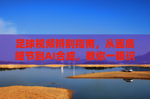 足球视频辨别指南，从画质细节到AI合成，教你一眼识破假视频