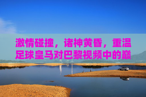 激情碰撞，诸神黄昏，重温足球皇马对巴黎视频中的巅峰对决