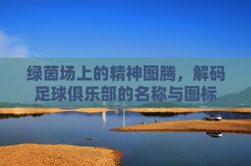 绿茵场上的精神图腾,解码足球俱乐部的名称与图标