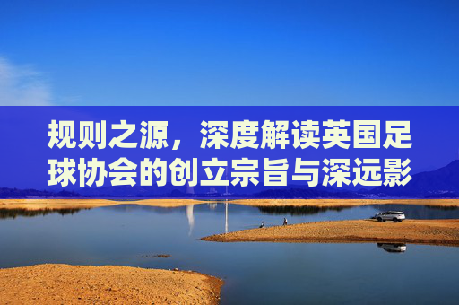 规则之源，深度解读英国足球协会的创立宗旨与深远影响