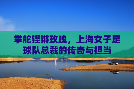 掌舵铿锵玫瑰,上海女子足球队总裁的传奇与担当