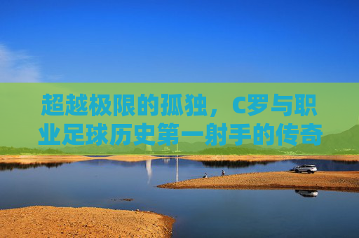 超越极限的孤独，C罗与职业足球历史第一射手的传奇加冕