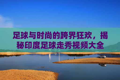 足球与时尚的跨界狂欢，揭秘印度足球走秀视频大全
