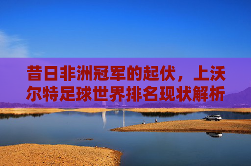 昔日非洲冠军的起伏，上沃尔特足球世界排名现状解析