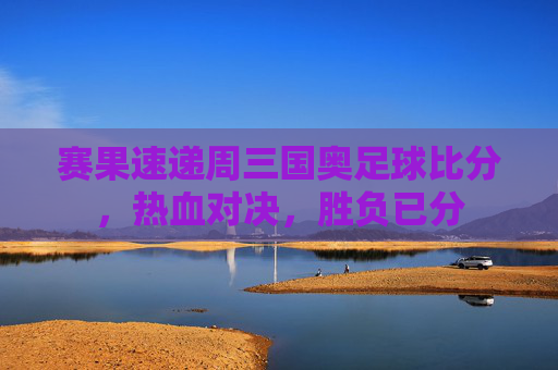 赛果速递周三国奥足球比分，热血对决，胜负已分