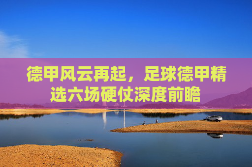德甲风云再起，足球德甲精选六场硬仗深度前瞻