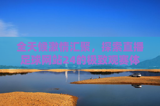 全天候激情汇聚,探索直播足球网站24的极致观赛体验