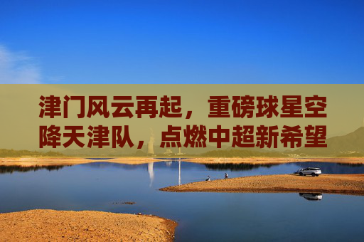津门风云再起,重磅球星空降天津队,点燃中超新希望
