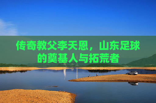 传奇教父李天恩，山东足球的奠基人与拓荒者