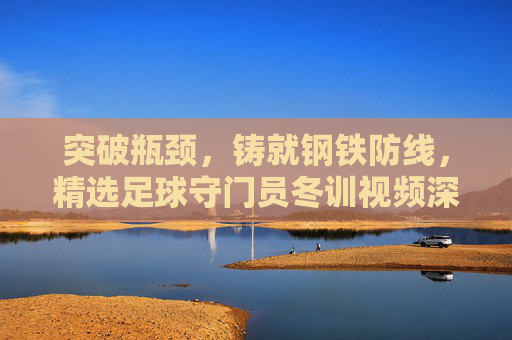 突破瓶颈,铸就钢铁防线,精选足球守门员冬训视频深度解析