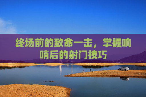 终场前的致命一击,掌握响哨后的射门技巧