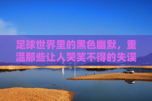 足球世界里的黑色幽默,重温那些让人哭笑不得的失误时刻视频