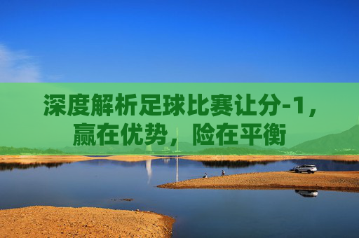 深度解析足球比赛让分-1,赢在优势,险在平衡