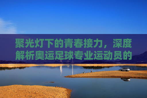 聚光灯下的青春接力,深度解析奥运足球专业运动员的使命与坚守