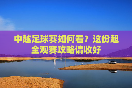 中越足球赛如何看？这份超全观赛攻略请收好