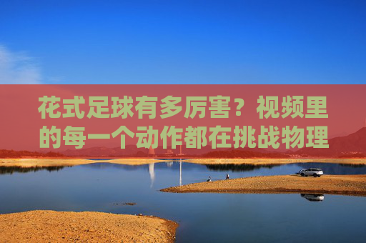 花式足球有多厉害？视频里的每一个动作都在挑战物理极限