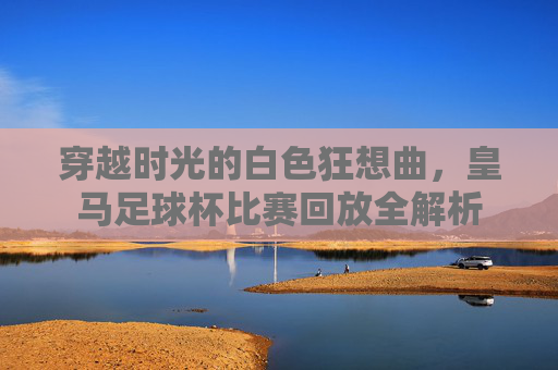 穿越时光的白色狂想曲，皇马足球杯比赛回放全解析
