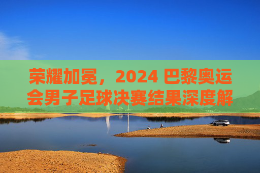 荣耀加冕，2024 巴黎奥运会男子足球决赛结果深度解析