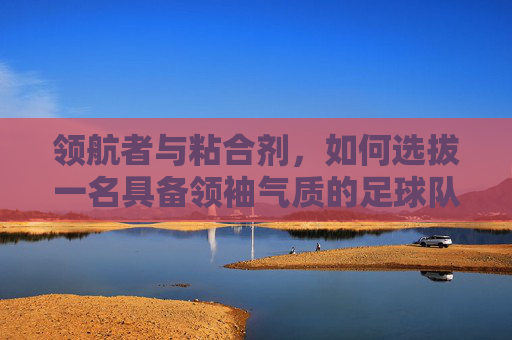 领航者与粘合剂，如何选拔一名具备领袖气质的足球队长