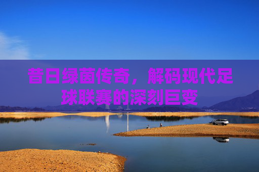 昔日绿茵传奇，解码现代足球联赛的深刻巨变