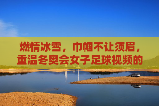 燃情冰雪，巾帼不让须眉，重温冬奥会女子足球视频的极致魅力