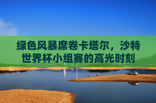 绿色风暴席卷卡塔尔，沙特世界杯小组赛的高光时刻