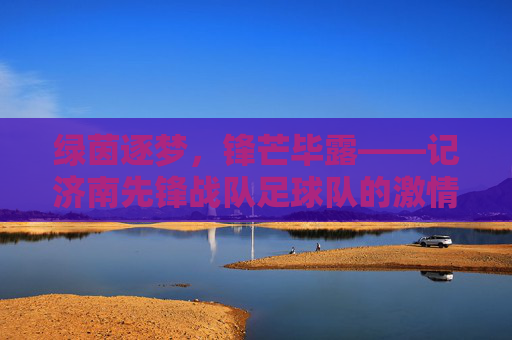 绿茵逐梦,锋芒毕露——记济南先锋战队足球队的激情与荣耀