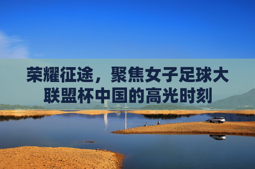 荣耀征途，聚焦女子足球大联盟杯中国的高光时刻