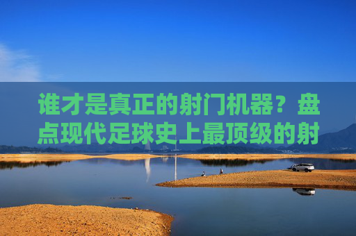 谁才是真正的射门机器？盘点现代足球史上最顶级的射手排名