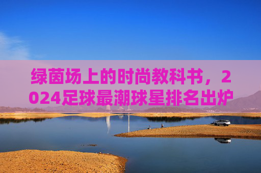 绿茵场上的时尚教科书，2024足球最潮球星排名出炉