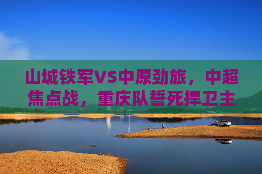 山城铁军VS中原劲旅,中超焦点战,重庆队誓死捍卫主场荣耀