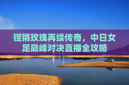 铿锵玫瑰再续传奇，中日女足巅峰对决直播全攻略