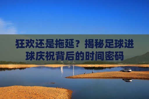 狂欢还是拖延?揭秘足球进球庆祝背后的时间密码