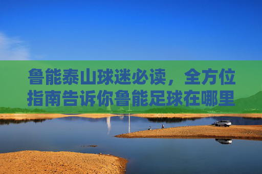 鲁能泰山球迷必读，全方位指南告诉你鲁能足球在哪里看回放