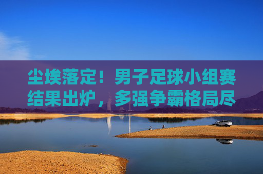 尘埃落定!男子足球小组赛结果出炉,多强争霸格局尽显