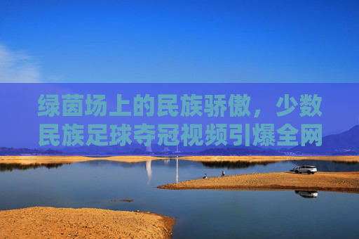 绿茵场上的民族骄傲，少数民族足球夺冠视频引爆全网