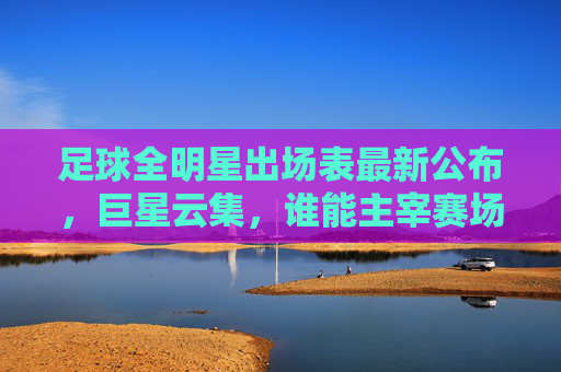 足球全明星出场表最新公布，巨星云集，谁能主宰赛场？