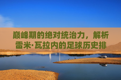 巅峰期的绝对统治力，解析雷米·瓦拉内的足球历史排名与其被低估的价值