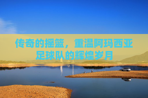 传奇的摇篮，重温阿玛西亚足球队的辉煌岁月