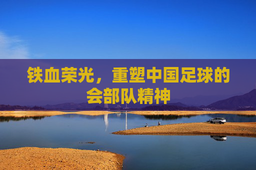 铁血荣光,重塑中国足球的会部队精神