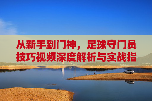 从新手到门神,足球守门员技巧视频深度解析与实战指南
