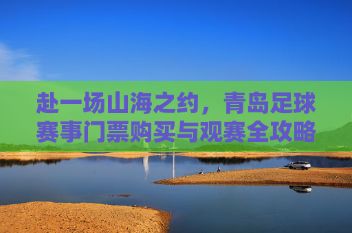 赴一场山海之约,青岛足球赛事门票购买与观赛全攻略