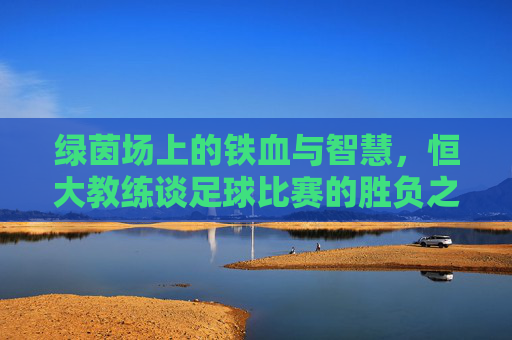 绿茵场上的铁血与智慧，恒大教练谈足球比赛的胜负之道